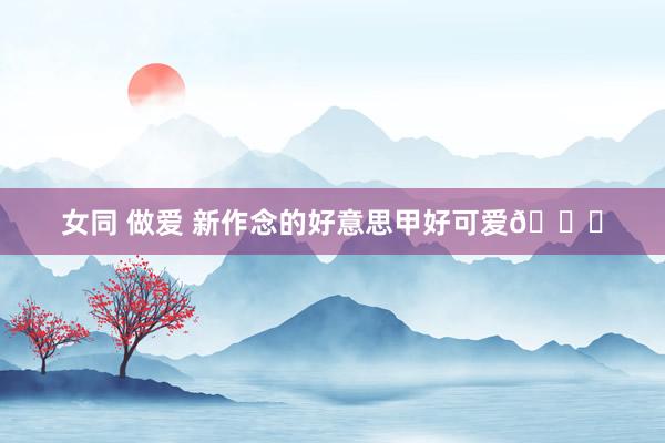 女同 做爱 新作念的好意思甲好可爱💅