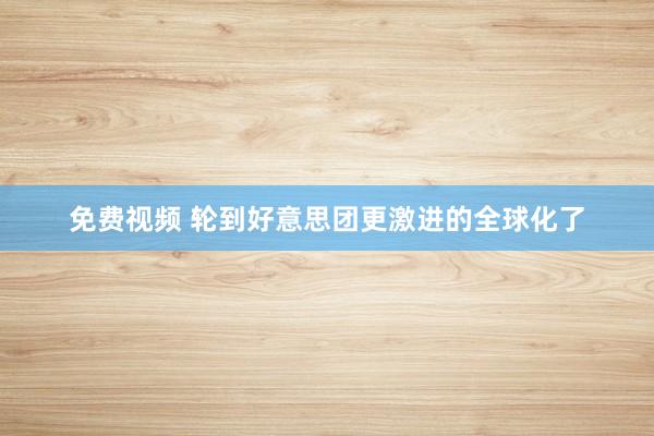 免费视频 轮到好意思团更激进的全球化了