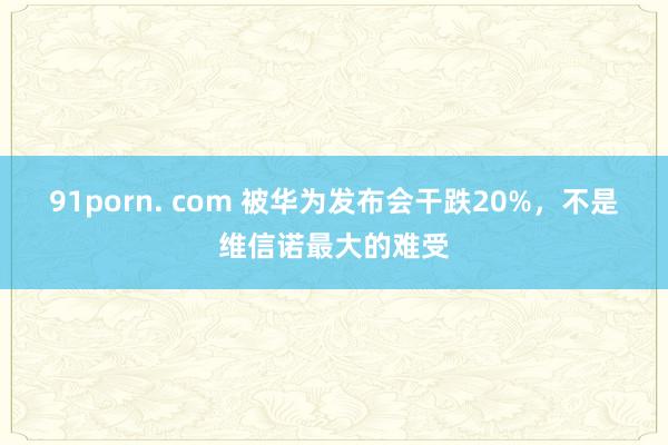 91porn. com 被华为发布会干跌20%，不是维信诺最大的难受