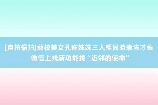 [自拍偷拍]藝校美女孔雀妹妹三人組同時表演才藝 微信上线新功能找“近邻的使命”