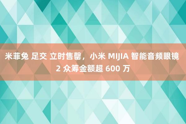 米菲兔 足交 立时售罄，小米 MIJIA 智能音频眼镜 2 众筹金额超 600 万