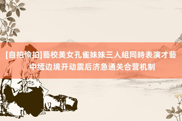 [自拍偷拍]藝校美女孔雀妹妹三人組同時表演才藝 中缅边境开动震后济急通关合营机制