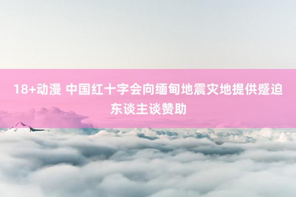 18+动漫 中国红十字会向缅甸地震灾地提供蹙迫东谈主谈赞助
