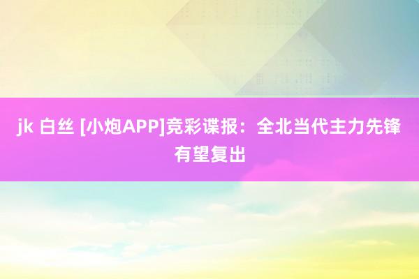 jk 白丝 [小炮APP]竞彩谍报：全北当代主力先锋有望复出