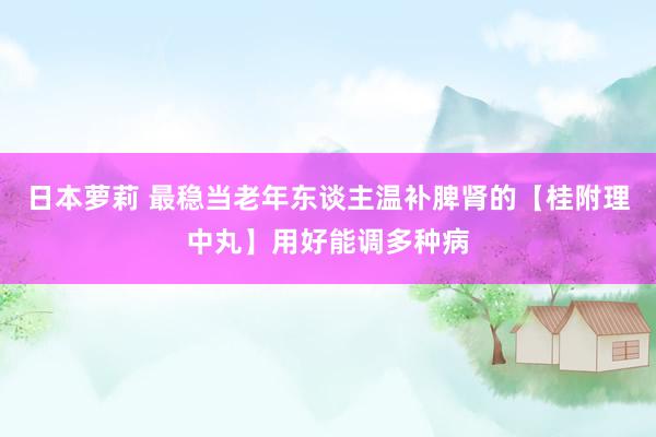 日本萝莉 最稳当老年东谈主温补脾肾的【桂附理中丸】用好能调多种病