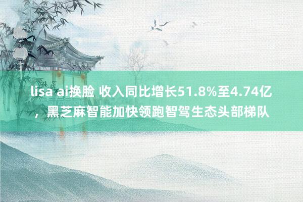lisa ai换脸 收入同比增长51.8%至4.74亿，黑芝麻智能加快领跑智驾生态头部梯队