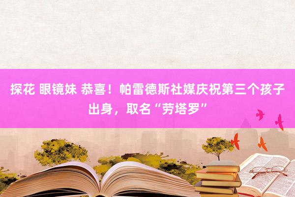 探花 眼镜妹 恭喜！帕雷德斯社媒庆祝第三个孩子出身，取名“劳塔罗”