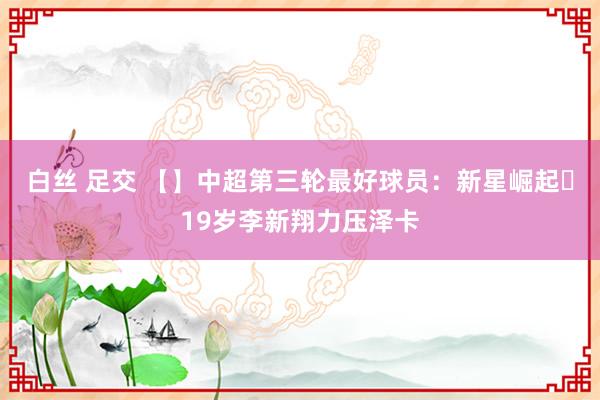 白丝 足交 【】中超第三轮最好球员：新星崛起⭐19岁李新翔力压泽卡