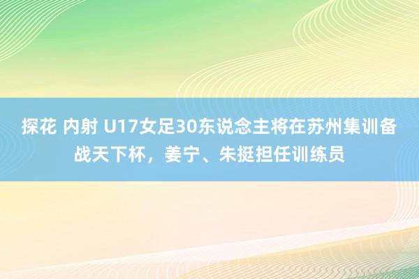 探花 内射 U17女足30东说念主将在苏州集训备战天下杯，姜宁、朱挺担任训练员