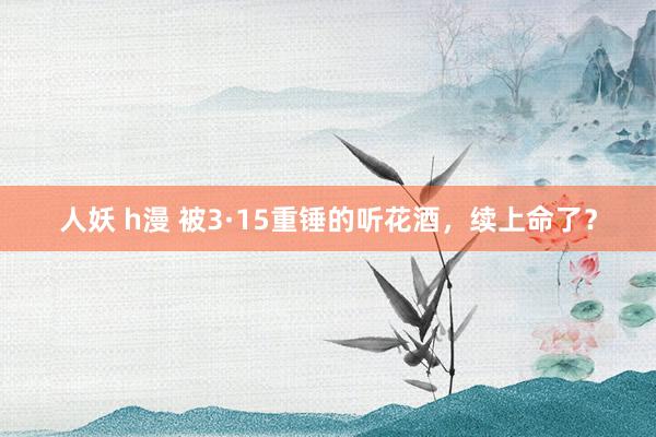 人妖 h漫 被3·15重锤的听花酒，续上命了？
