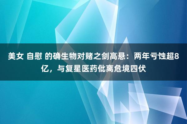 美女 自慰 的确生物对赌之剑高悬：两年亏蚀超8亿，与复星医药仳离危境四伏