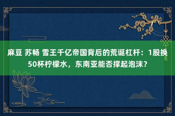 麻豆 苏畅 雪王千亿帝国背后的荒诞杠杆：1股换50杯柠檬水，东南亚能否撑起泡沫？