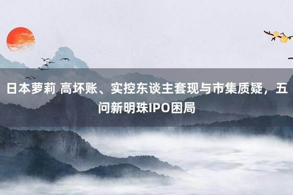 日本萝莉 高坏账、实控东谈主套现与市集质疑，五问新明珠IPO困局