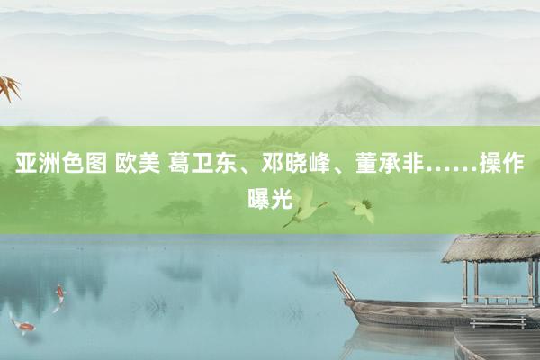 亚洲色图 欧美 葛卫东、邓晓峰、董承非……操作曝光