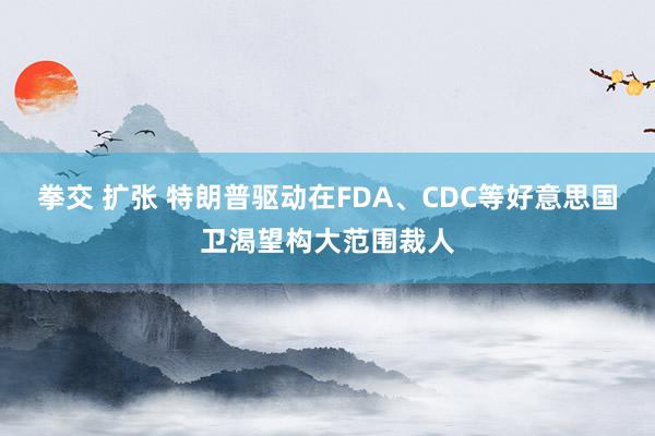 拳交 扩张 特朗普驱动在FDA、CDC等好意思国卫渴望构大范围裁人