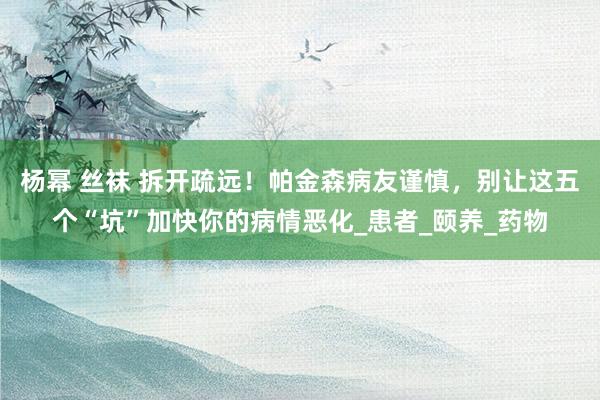 杨幂 丝袜 拆开疏远！帕金森病友谨慎，别让这五个“坑”加快你的病情恶化_患者_颐养_药物