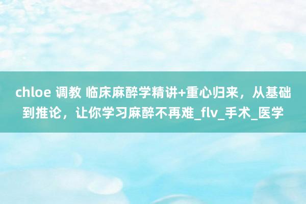 chloe 调教 临床麻醉学精讲+重心归来，从基础到推论，让你学习麻醉不再难_flv_手术_医学