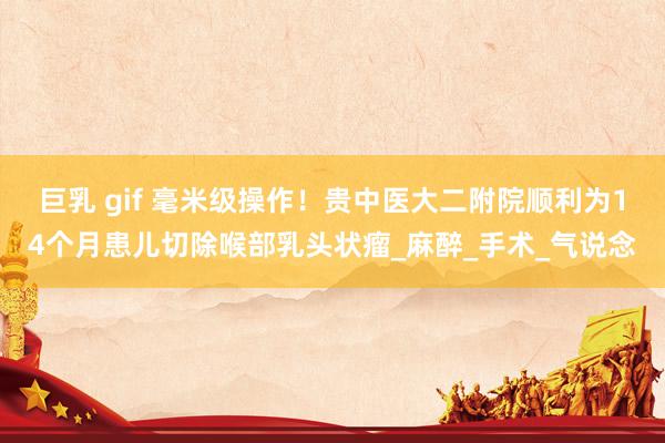 巨乳 gif 毫米级操作！贵中医大二附院顺利为14个月患儿切除喉部乳头状瘤_麻醉_手术_气说念