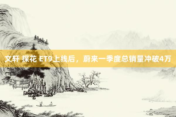 文轩 探花 ET9上线后，蔚来一季度总销量冲破4万