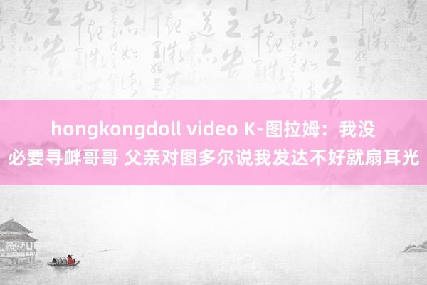 hongkongdoll video K-图拉姆：我没必要寻衅哥哥 父亲对图多尔说我发达不好就扇耳光