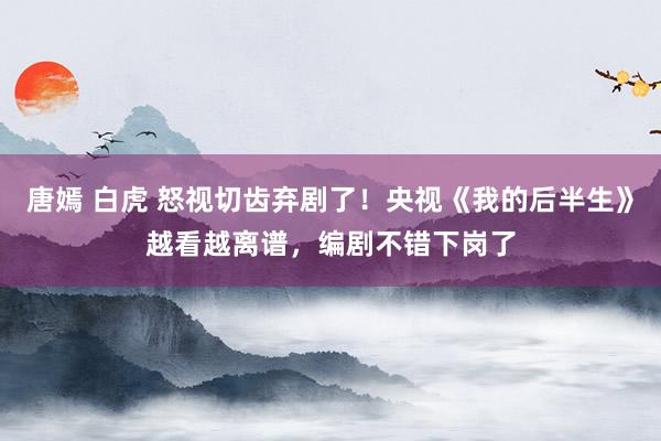 唐嫣 白虎 怒视切齿弃剧了！央视《我的后半生》越看越离谱，编剧不错下岗了