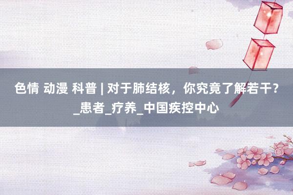 色情 动漫 科普 | 对于肺结核，你究竟了解若干？_患者_疗养_中国疾控中心