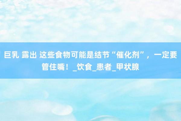 巨乳 露出 这些食物可能是结节“催化剂”，一定要管住嘴！_饮食_患者_甲状腺