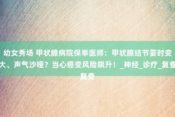 幼女秀场 甲状腺病院保举医师：甲状腺结节霎时变大、声气沙哑？当心癌变风险飙升！_神经_诊疗_复查
