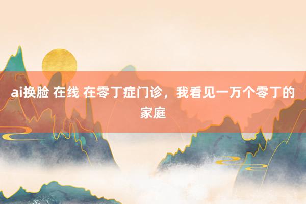 ai换脸 在线 在零丁症门诊，我看见一万个零丁的家庭