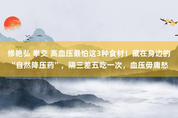 修艳弘 拳交 高血压最怕这3种食材！藏在身边的“自然降压药”，隔三差五吃一次，血压毋庸愁
