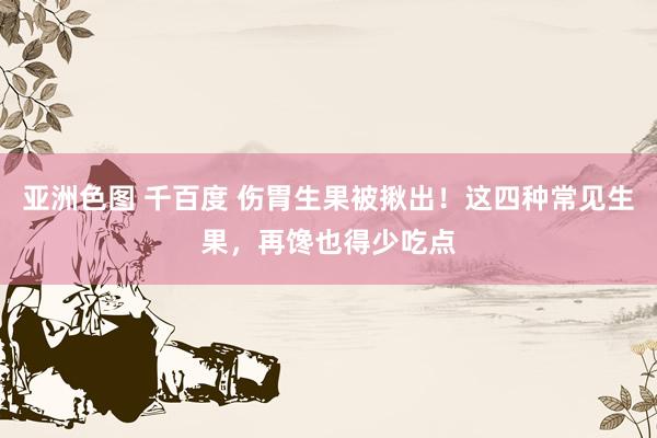 亚洲色图 千百度 伤胃生果被揪出！这四种常见生果，再馋也得少吃点