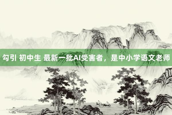 勾引 初中生 最新一批AI受害者，是中小学语文老师
