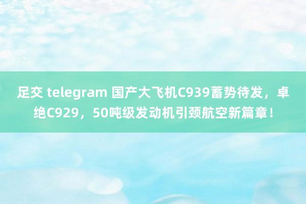 足交 telegram 国产大飞机C939蓄势待发，卓绝C929，50吨级发动机引颈航空新篇章！