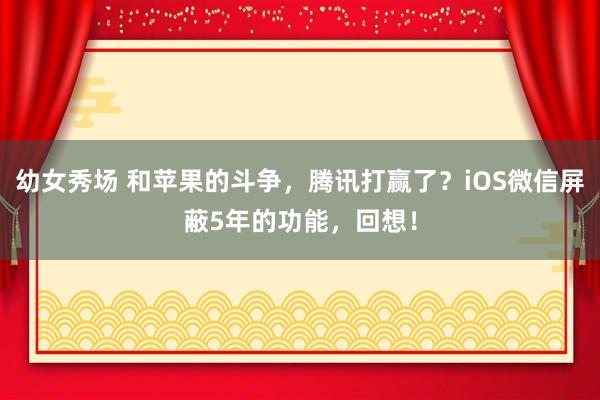 幼女秀场 和苹果的斗争，腾讯打赢了？iOS微信屏蔽5年的功能，回想！