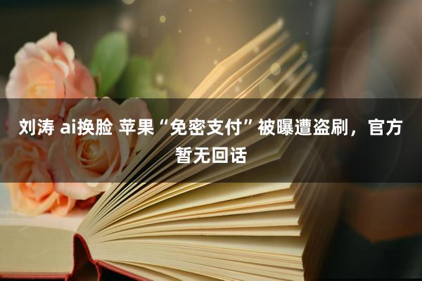 刘涛 ai换脸 苹果“免密支付”被曝遭盗刷，官方暂无回话