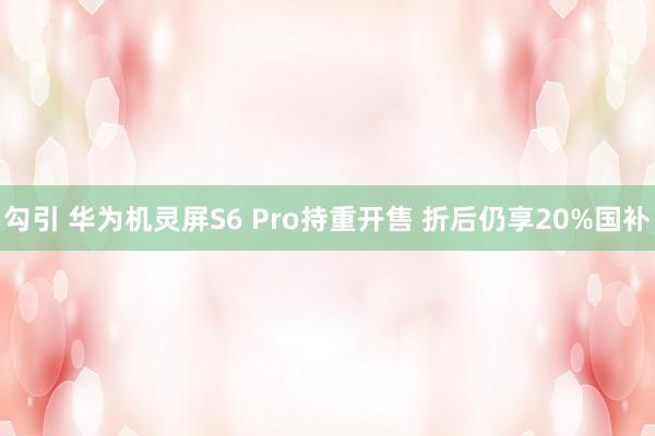 勾引 华为机灵屏S6 Pro持重开售 折后仍享20%国补