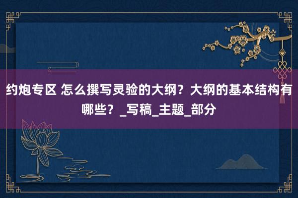 约炮专区 怎么撰写灵验的大纲？大纲的基本结构有哪些？_写稿_主题_部分