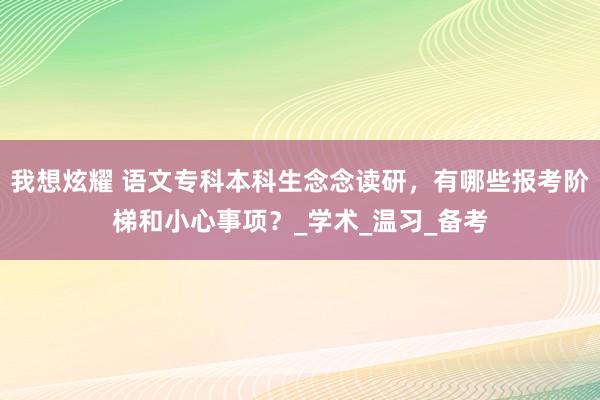 我想炫耀 语文专科本科生念念读研，有哪些报考阶梯和小心事项？_学术_温习_备考