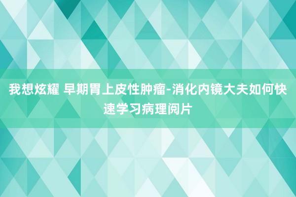 我想炫耀 早期胃上皮性肿瘤-消化内镜大夫如何快速学习病理阅片