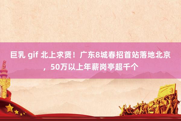 巨乳 gif 北上求贤！广东8城春招首站落地北京，50万以上年薪岗亭超千个