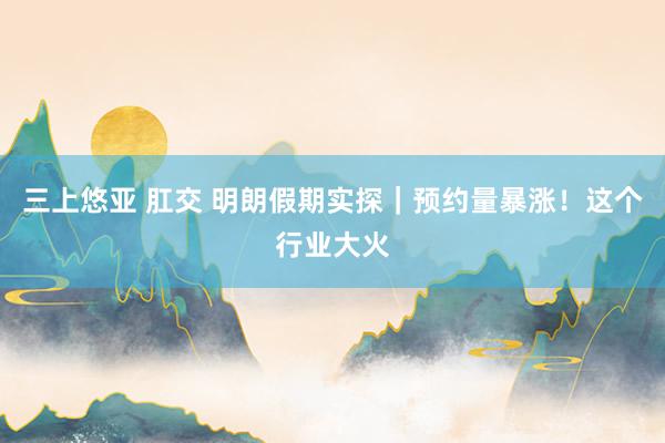 三上悠亚 肛交 明朗假期实探｜预约量暴涨！这个行业大火