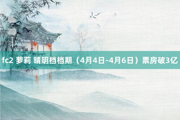 fc2 萝莉 晴明档档期（4月4日-4月6日）票房破3亿