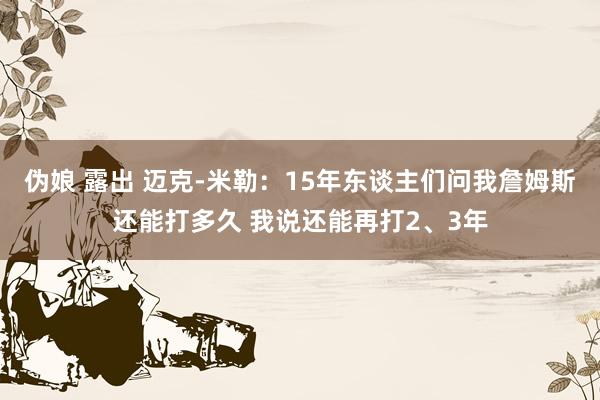 伪娘 露出 迈克-米勒：15年东谈主们问我詹姆斯还能打多久 我说还能再打2、3年