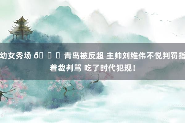 幼女秀场 👀青岛被反超 主帅刘维伟不悦判罚指着裁判骂 吃了时代犯规！