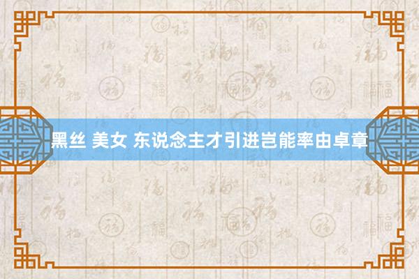 黑丝 美女 东说念主才引进岂能率由卓章