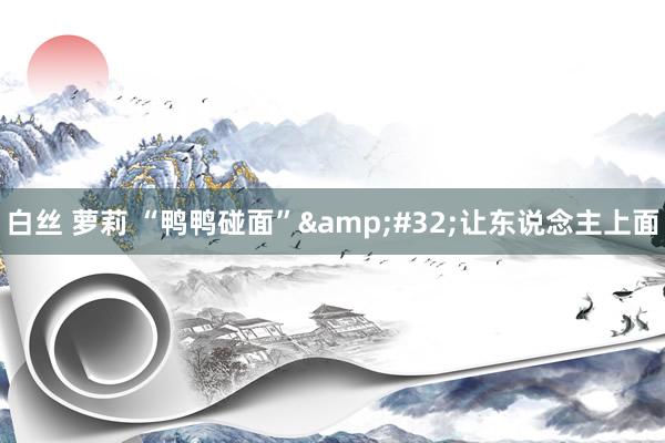 白丝 萝莉 “鸭鸭碰面”&#32;让东说念主上面