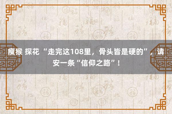 瘦猴 探花 “走完这108里，骨头皆是硬的”，请安一条“信仰之路”！