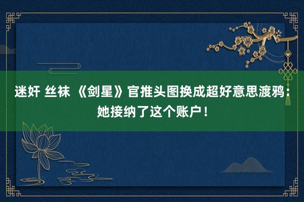 迷奸 丝袜 《剑星》官推头图换成超好意思渡鸦：她接纳了这个账户！
