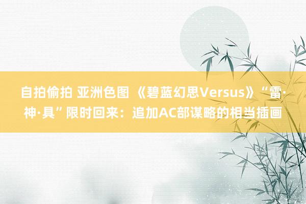 自拍偷拍 亚洲色图 《碧蓝幻思Versus》“雷·神·具”限时回来:追加AC部谋略的相当插画