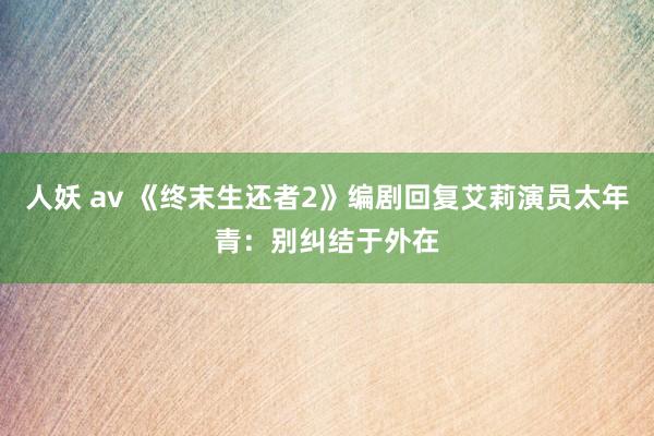 人妖 av 《终末生还者2》编剧回复艾莉演员太年青：别纠结于外在